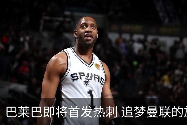 巴莱巴即将首发热刺 追梦曼联的旅程充满挑战与支持