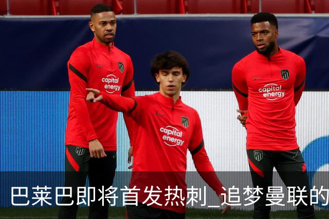 巴莱巴即将首发热刺 追梦曼联的旅程充满挑战与支持